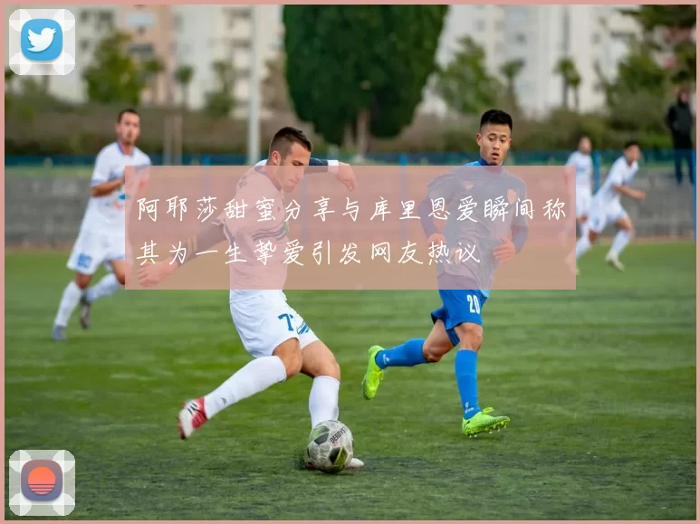 阿耶莎甜蜜分享与库里恩爱瞬间称其为一生挚爱引发网友热议