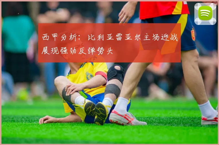 西甲分析：比利亚雷亚尔主场迎战展现强劲反弹势头