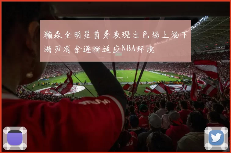瀚森全明星首秀表现出色场上场下游刃有余逐渐适应NBA环境