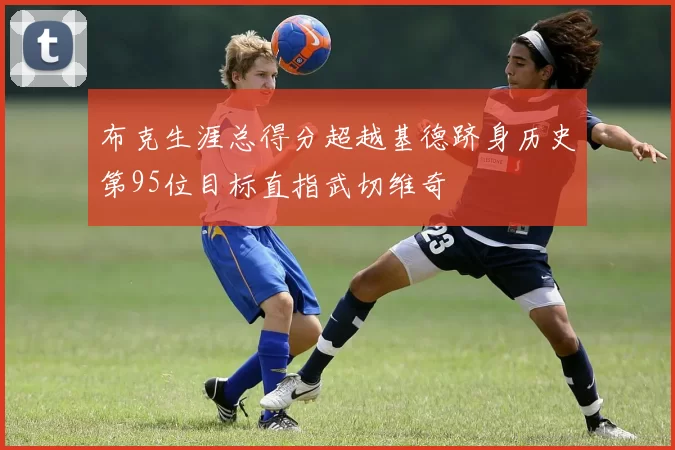 布克生涯总得分超越基德跻身历史第95位目标直指武切维奇