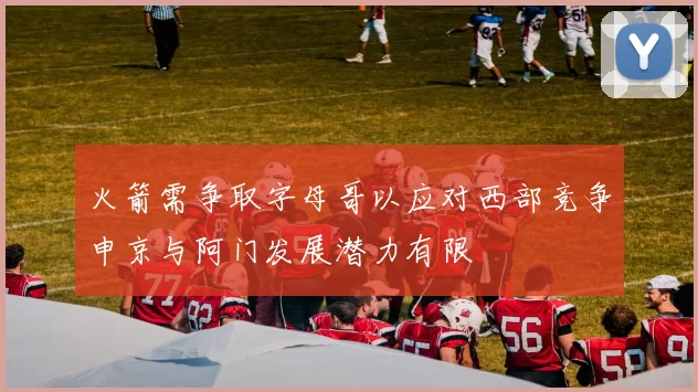 火箭需争取字母哥以应对西部竞争申京与阿门发展潜力有限