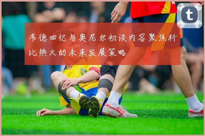 韦德回忆与奥尼尔初谈内容聚焦科比热火的未来发展策略