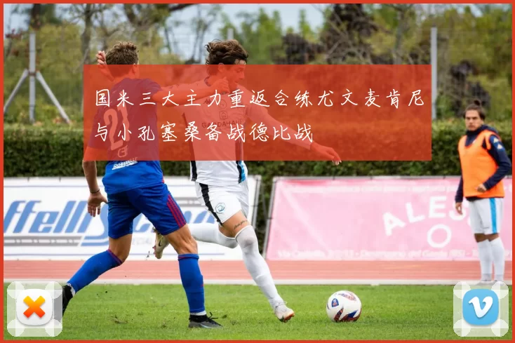 国米三大主力重返合练尤文麦肯尼与小孔塞桑备战德比战