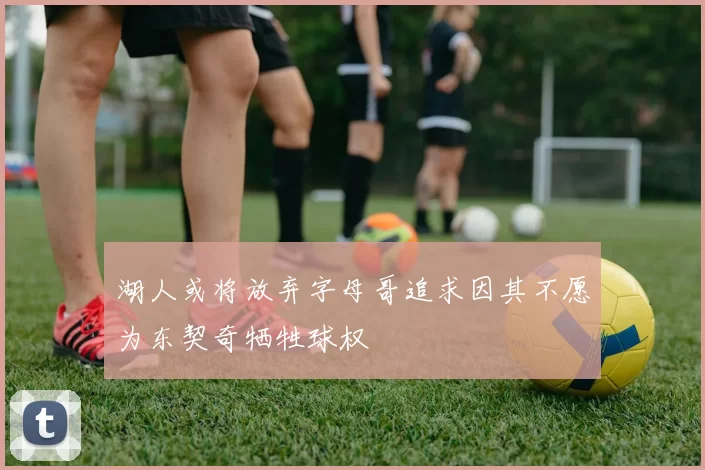 湖人或将放弃字母哥追求因其不愿为东契奇牺牲球权