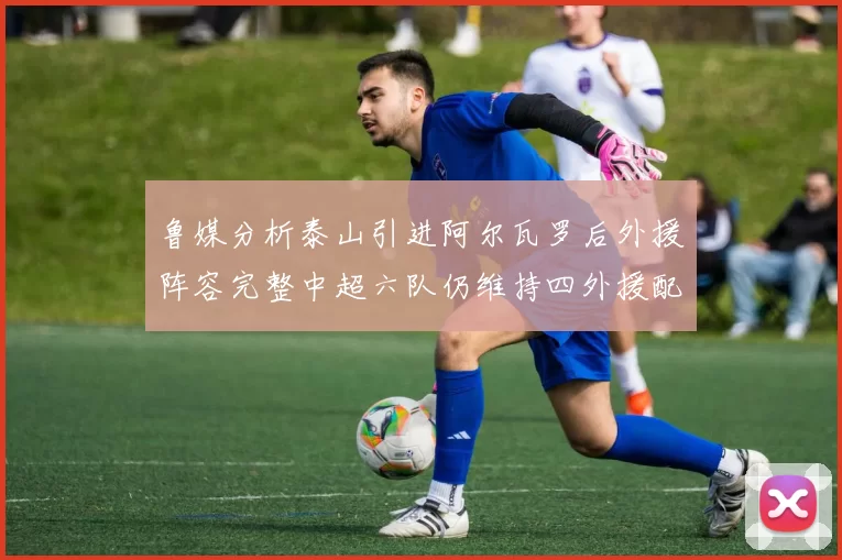 鲁媒分析泰山引进阿尔瓦罗后外援阵容完整中超六队仍维持四外援配置