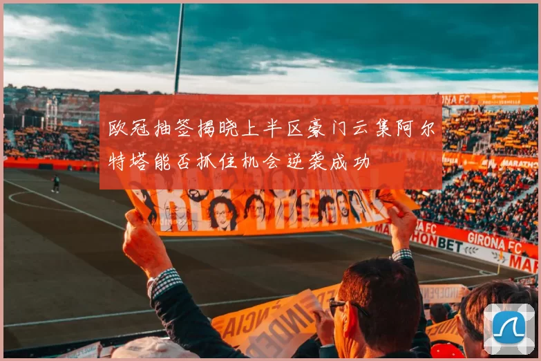 欧冠抽签揭晓上半区豪门云集阿尔特塔能否抓住机会逆袭成功