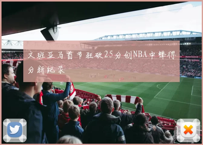 文班亚马首节狂砍25分创NBA中锋得分新纪录