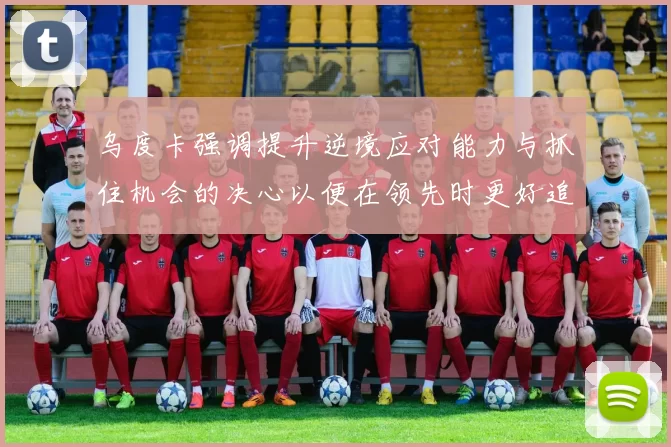 乌度卡强调提升逆境应对能力与抓住机会的决心以便在领先时更好追击对手