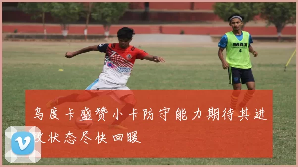 乌度卡盛赞小卡防守能力期待其进攻状态尽快回暖
