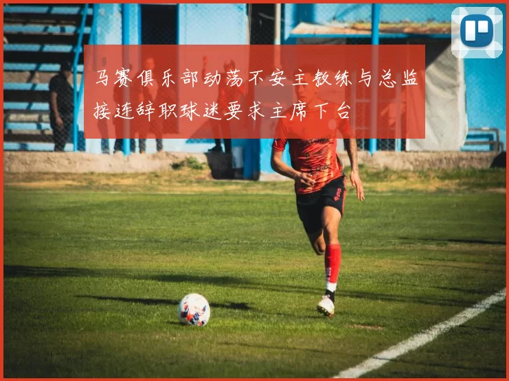 马赛俱乐部动荡不安主教练与总监接连辞职球迷要求主席下台