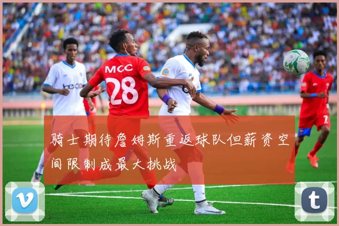 骑士期待詹姆斯重返球队但薪资空间限制成最大挑战
