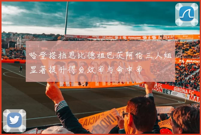 哈登搭档恩比德祖巴茨阿伦三人组显著提升得分效率与命中率