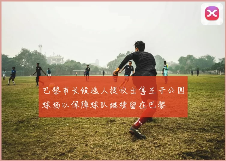 巴黎市长候选人提议出售王子公园球场以保障球队继续留在巴黎