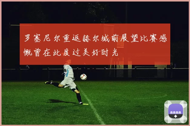 罗塞尼尔重返赫尔城前展望比赛感慨曾在此度过美好时光