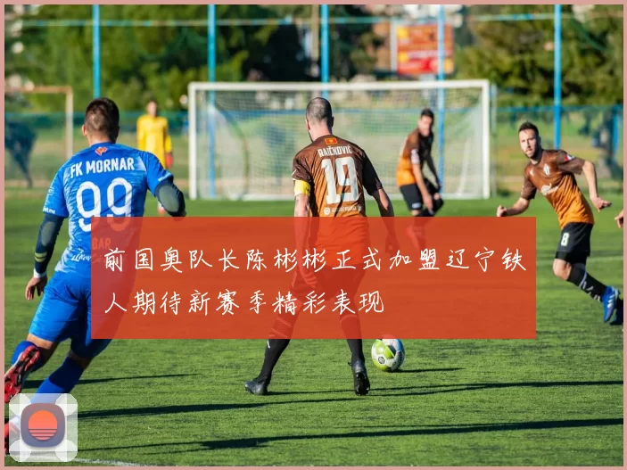 前国奥队长陈彬彬正式加盟辽宁铁人期待新赛季精彩表现