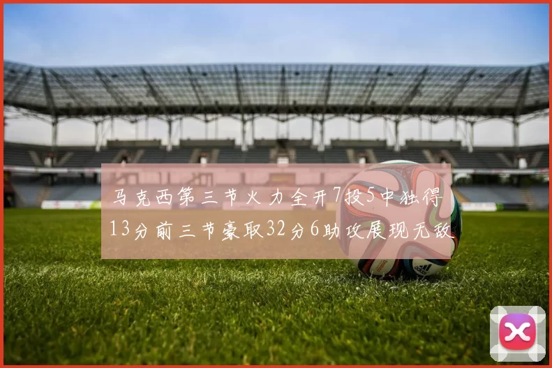 马克西第三节火力全开7投5中独得13分前三节豪取32分6助攻展现无敌续航