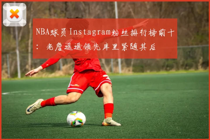 NBA球员Instagram粉丝排行榜前十：老詹遥遥领先库里紧随其后