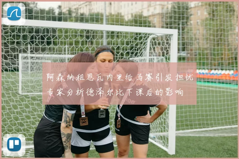 阿森纳租恩瓦内里给马赛引发担忧专家分析德泽尔比下课后的影响