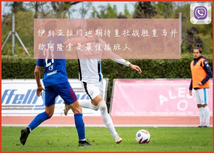 伊利亚拉门迪期待皇社战胜皇马并称阿隆索是最佳接班人