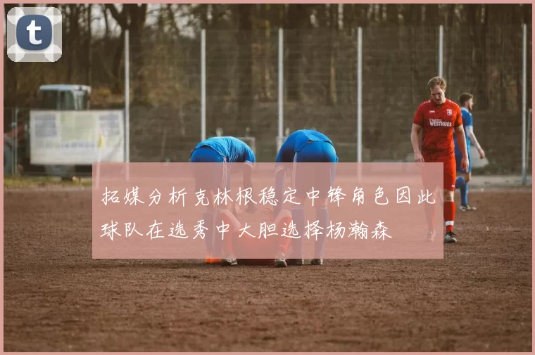 拓媒分析克林根稳定中锋角色因此球队在选秀中大胆选择杨瀚森