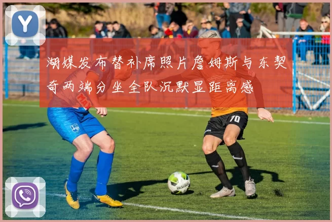 湖媒发布替补席照片詹姆斯与东契奇两端分坐全队沉默显距离感