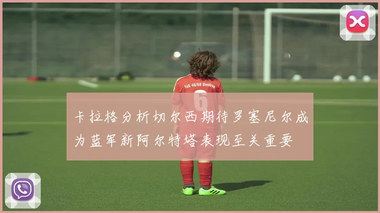 卡拉格分析切尔西期待罗塞尼尔成为蓝军新阿尔特塔表现至关重要