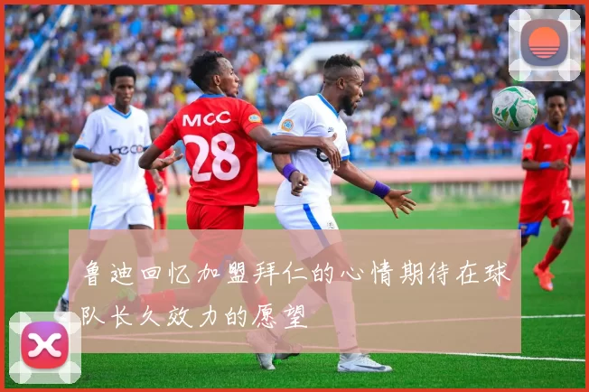 鲁迪回忆加盟拜仁的心情期待在球队长久效力的愿望