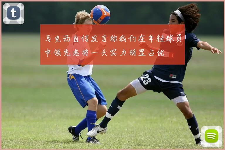马克西自信发言称我们在年轻球员中领先老将一头实力明显占优
