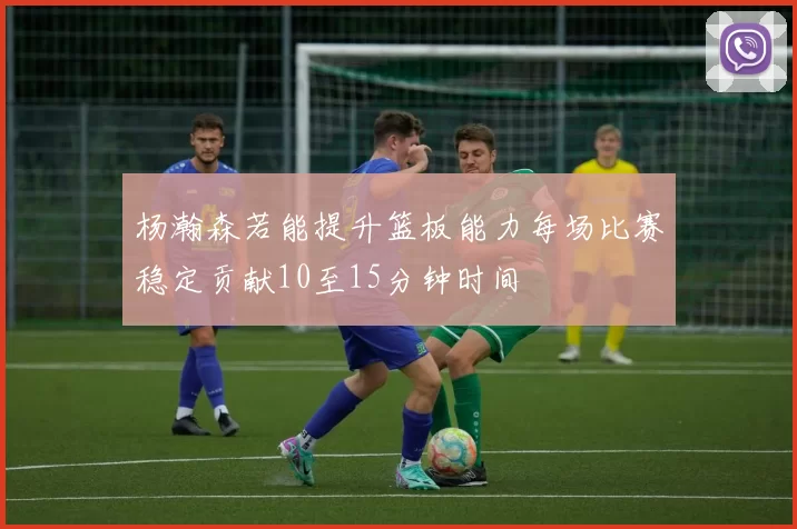 杨瀚森若能提升篮板能力每场比赛稳定贡献10至15分钟时间